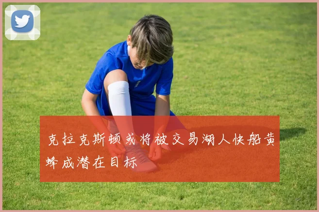 克拉克斯顿或将被交易湖人快船黄蜂成潜在目标