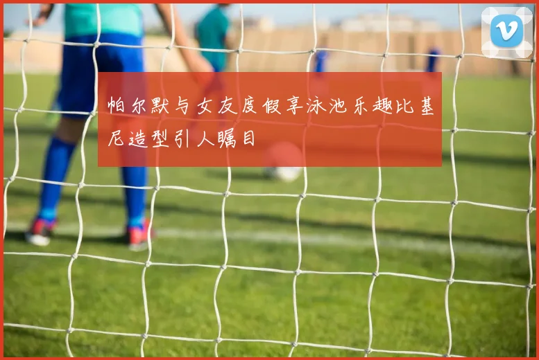 帕尔默与女友度假享泳池乐趣比基尼造型引人瞩目