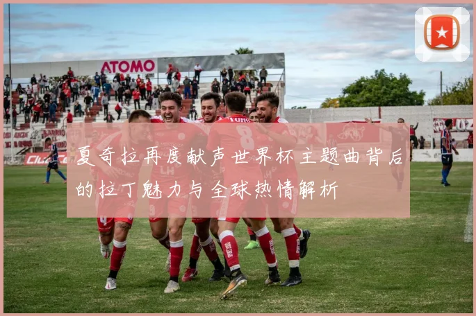 夏奇拉再度献声世界杯主题曲背后的拉丁魅力与全球热情解析