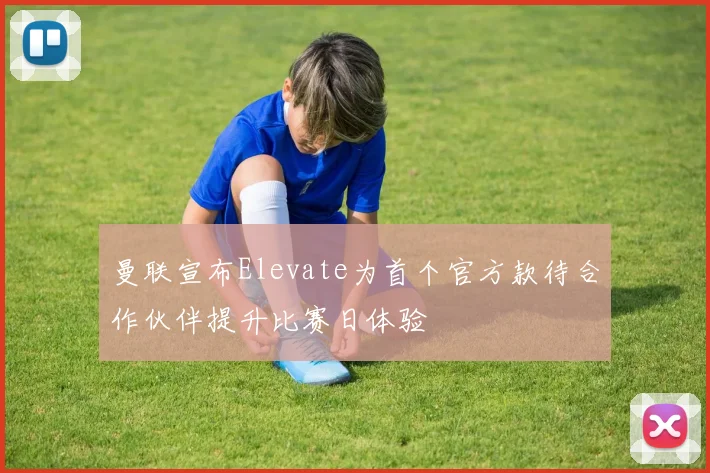 曼联宣布Elevate为首个官方款待合作伙伴提升比赛日体验
