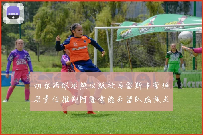 切尔西球迷热议叛徒马雷斯卡管理层责任推卸阿隆索能否留队成焦点