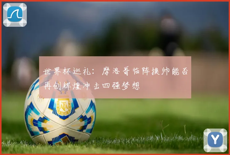 世界杯巡礼：摩洛哥临阵换帅能否再创辉煌冲击四强梦想