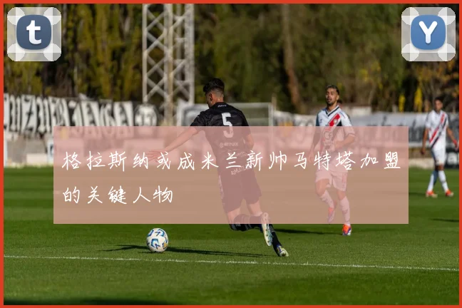 格拉斯纳或成米兰新帅马特塔加盟的关键人物