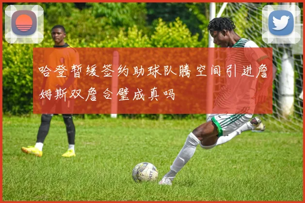 哈登暂缓签约助球队腾空间引进詹姆斯双詹合璧成真吗