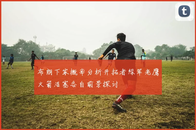 布朗下家概率分析开拓者绿军老鹰火箭活塞各自前景探讨