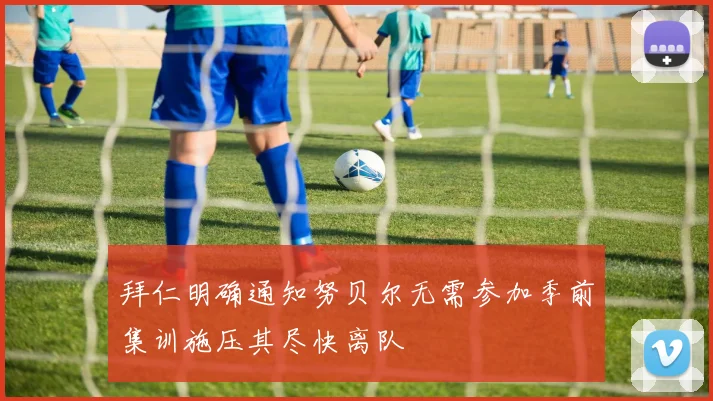 拜仁明确通知努贝尔无需参加季前集训施压其尽快离队