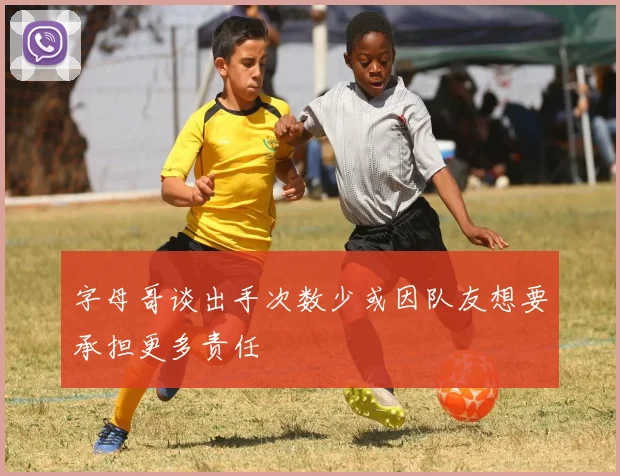 字母哥谈出手次数少或因队友想要承担更多责任