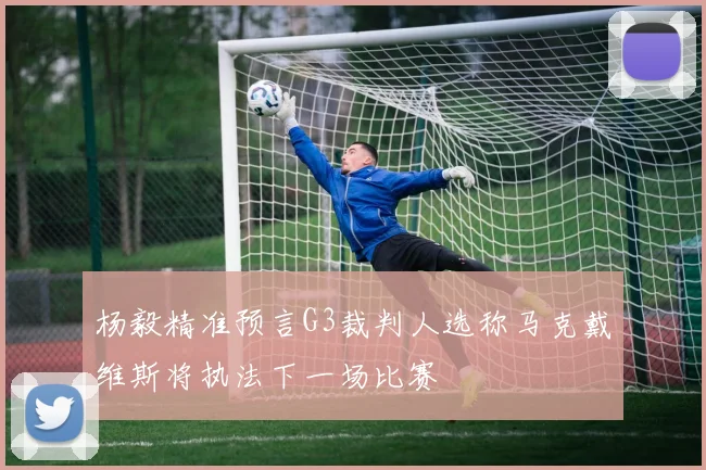 杨毅精准预言G3裁判人选称马克戴维斯将执法下一场比赛