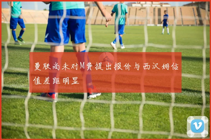 曼联尚未对M费提出报价与西汉姆估值差距明显