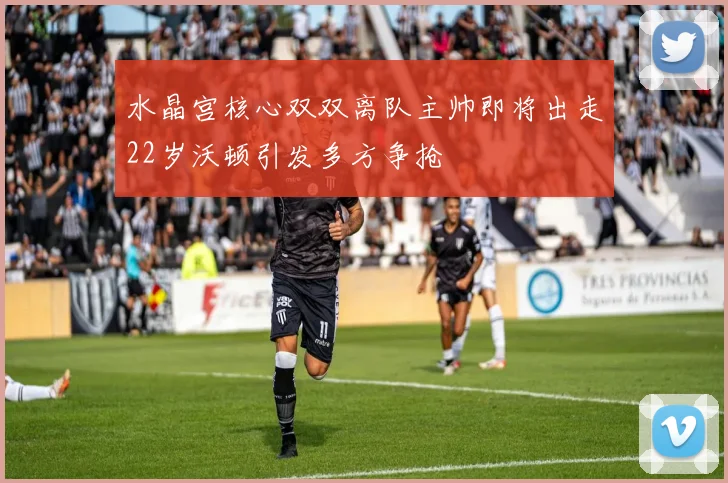 水晶宫核心双双离队主帅即将出走22岁沃顿引发多方争抢