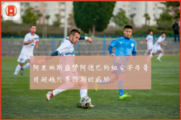 阿里纳斯盛赞阿德巴约组合字母哥将超越外界预期的威胁