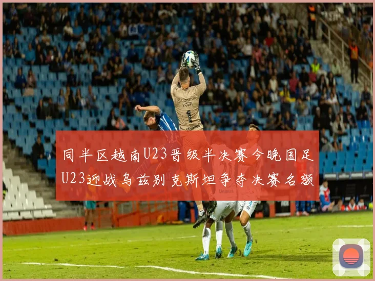 同半区越南U23晋级半决赛今晚国足U23迎战乌兹别克斯坦争夺决赛名额