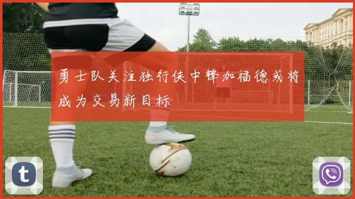 勇士队关注独行侠中锋加福德或将成为交易新目标