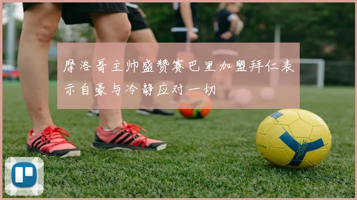 摩洛哥主帅盛赞赛巴里加盟拜仁表示自豪与冷静应对一切