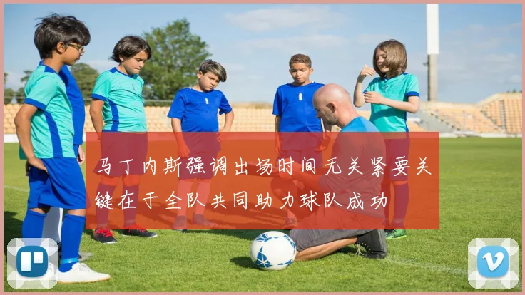 马丁内斯强调出场时间无关紧要关键在于全队共同助力球队成功