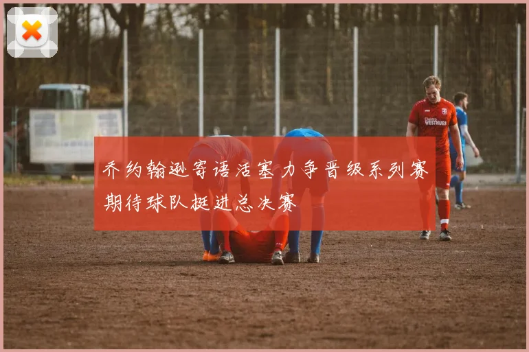 乔约翰逊寄语活塞力争晋级系列赛期待球队挺进总决赛