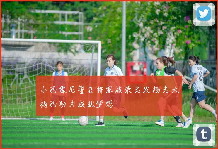 小西蒙尼誓言将家族荣光发扬光大梅西助力成就梦想