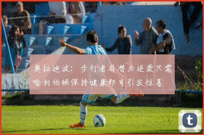 奥拉迪波：步行者有潜力逆袭只需哈利伯顿保持健康即可引发惊喜