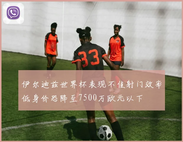 伊尔迪兹世界杯表现不佳射门效率低身价恐降至7500万欧元以下
