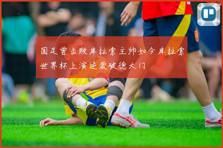 国足曾击败库拉索主帅如今库拉索世界杯上演逆袭破德大门